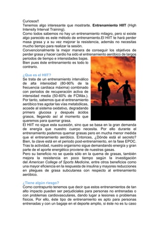 Curiosos!!
Tenemos algo interesante que mostrarte. Entrenamiento HIIT (High
Intensity Interval Training).
Como todos sabemos no hay un entrenamiento milagro, pero si existe
algo parecido es este método de entrenamiento.El HIIT te hará perder
masa grasa y a su vez mejorar la resistencia, además no necesitas
mucho tiempo para realizar la sesión.
Convencionalmente la mejor manera de conseguir los objetivos de
perder grasa y hacer cardio ha sido el entrenamiento aeróbico de largos
periodos de tiempo e intensidades bajas.
Bien pues éste entrenamiento es todo lo
contrario.
¿Que es el HIIT?
Se trata de un entrenamiento interválico
de alta intensidad (80-90% de la
frecuencia cardiaca máxima) combinado
con periodos de recuperación activa de
intensidad media (50-60% de FCMáx.).
Por tanto, sabemos que el entrenamiento
aeróbico tras agotar las vías metabólicas,
accede al sistema oxidativo, degradando
primero glucosa y después ácidos
grasos, llegando así al momento que
queremos para quemar grasa.
El HIIT no sigue esta sucesión, sino que se basa en la gran demanda
de energía que nuestro cuerpo necesita. Por ello durante el
entrenamiento podemos quemar grasas pero en mucha menor medida
que el entrenamiento aeróbico. Entonces, ¿Dónde está el secreto?
Bien, la clave está en el periodo post-entrenamiento, en la fase EPOC.
Tras la actividad, nuestro organismo sigue demandando energía y gran
parte de el aporte energético proviene de nuestras gasas.
Pero su beneficio no se queda sólo en la quema de grasas, también
mejora la resistencia en poco tiempo según la investigación
del American College of Sports Medicine, entre otros beneficios como
una mayor eficiencia en la respuesta de insulina y mayores reducciones
en pliegues de grasa subcutanea con respecto al entrenamiento
aeróbico.
¿Tiene algún riesgo?
Como contrapunto tenemos que decir que estos entrenamientos de tan
alto impacto pueden ser perjudiciales para personas no entrenadas o
con problemas cardiovasculares, dando lugar a lesiones o problemas
físicos. Por ello, éste tipo de entrenamiento es apto para personas
entrenadas y con un bagaje en el deporte amplio, si éste no es tu caso
 