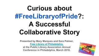 Curious about
#FreeLibraryofPride?:
A Successful
Collaborative Story
Presented by Mary Marques and Sara Palmer,
Free Library of Philadelphia,
at the Public Library Association Annual
Conference in Philadelphia, March 2018.
 