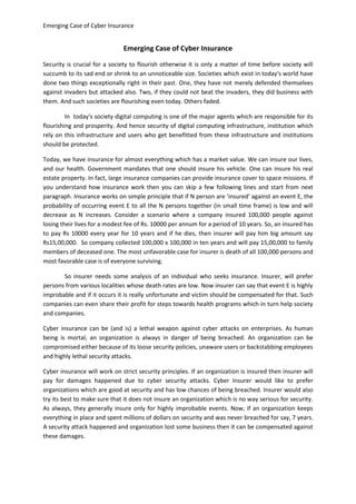 Emerging Case of Cyber Insurance

Emerging Case of Cyber Insurance
Security is crucial for a society to flourish otherwise it is only a matter of time before society will
succumb to its sad end or shrink to an unnoticeable size. Societies which exist in today's world have
done two things exceptionally right in their past. One, they have not merely defended themselves
against invaders but attacked also. Two, if they could not beat the invaders, they did business with
them. And such societies are flourishing even today. Others faded.
In today's society digital computing is one of the major agents which are responsible for its
flourishing and prosperity. And hence security of digital computing infrastructure, institution which
rely on this infrastructure and users who get benefitted from these infrastructure and institutions
should be protected.
Today, we have insurance for almost everything which has a market value. We can insure our lives,
and our health. Government mandates that one should insure his vehicle. One can insure his real
estate property. In fact, large insurance companies can provide insurance cover to space missions. If
you understand how insurance work then you can skip a few following lines and start from next
paragraph. Insurance works on simple principle that if N person are 'insured' against an event E, the
probability of occurring event E to all the N persons together (in small time frame) is low and will
decrease as N increases. Consider a scenario where a company insured 100,000 people against
losing their lives for a modest fee of Rs. 10000 per annum for a period of 10 years. So, an insured has
to pay Rs 10000 every year for 10 years and if he dies, then insurer will pay him big amount say
Rs15,00,000. So company collected 100,000 x 100,000 in ten years and will pay 15,00,000 to family
members of deceased one. The most unfavorable case for insurer is death of all 100,000 persons and
most favorable case is of everyone surviving.
So insurer needs some analysis of an individual who seeks insurance. Insurer, will prefer
persons from various localities whose death rates are low. Now insurer can say that event E is highly
improbable and if it occurs it is really unfortunate and victim should be compensated for that. Such
companies can even share their profit for steps towards health programs which in turn help society
and companies.
Cyber insurance can be (and is) a lethal weapon against cyber attacks on enterprises. As human
being is mortal, an organization is always in danger of being breached. An organization can be
compromised either because of its loose security policies, unaware users or backstabbing employees
and highly lethal security attacks.
Cyber insurance will work on strict security principles. If an organization is insured then insurer will
pay for damages happened due to cyber security attacks. Cyber Insurer would like to prefer
organizations which are good at security and has low chances of being breached. Insurer would also
try its best to make sure that it does not insure an organization which is no way serious for security.
As always, they generally insure only for highly improbable events. Now, if an organization keeps
everything in place and spent millions of dollars on security and was never breached for say, 7 years.
A security attack happened and organization lost some business then it can be compensated against
these damages.

 