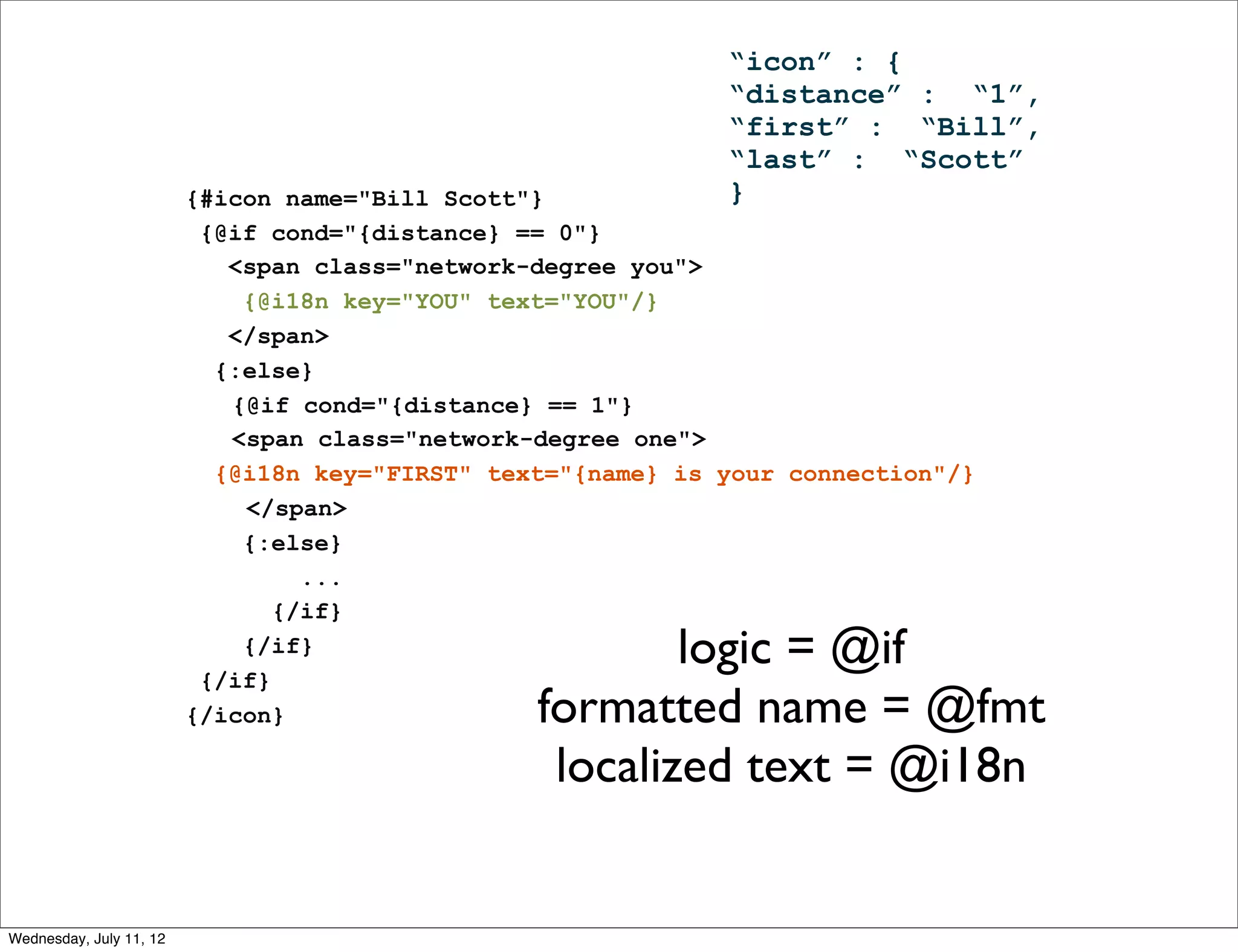 “icon” : {
                                                              “distance” : “1”,
                                                              “first” : “Bill”,
                                                              “last” : “Scott”
                         {#icon name="Bill Scott"}            }
                          {@if cond="{distance} == 0"}
                            <span class="network-degree you">
                             {@i18n key="YOU" text="YOU"/}
                            </span>
                           {:else}
                            {@if cond="{distance} == 1"}
                            <span class="network-degree one">
                           {@i18n key="FIRST" text="{name} is your connection"/}
                             </span>
                             {:else}
                                  ...
                                {/if}
                             {/if}
                          {/if}
                                                         logic = @if
                         {/icon}                 formatted name = @fmt
                                                  localized text = @i18n


Wednesday, July 11, 12
 