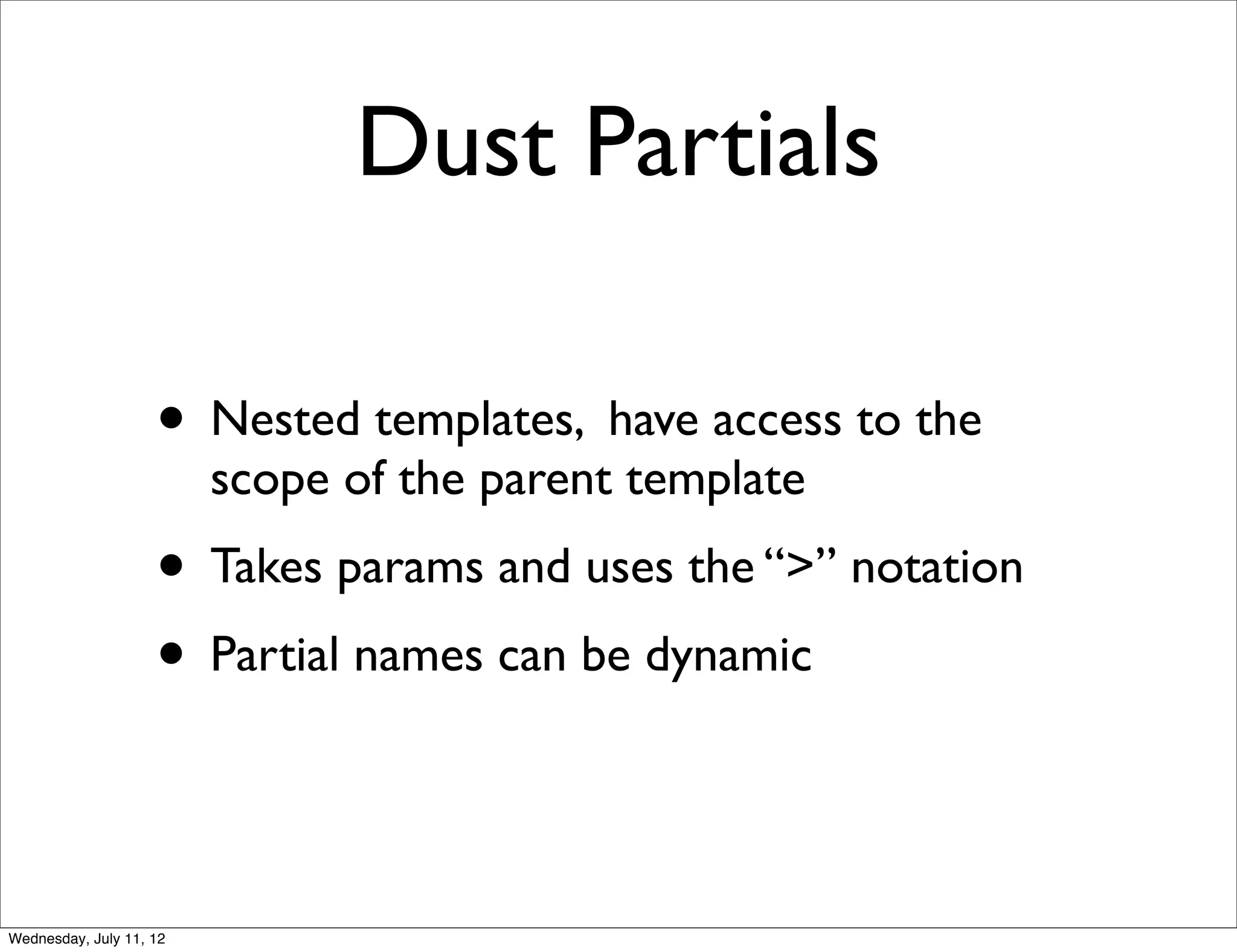 Dust Partials

                    • Nested templates, have access to the
                         scope of the parent template
                    • Takes params and uses the “>” notation
                    • Partial names can be dynamic


Wednesday, July 11, 12
 
