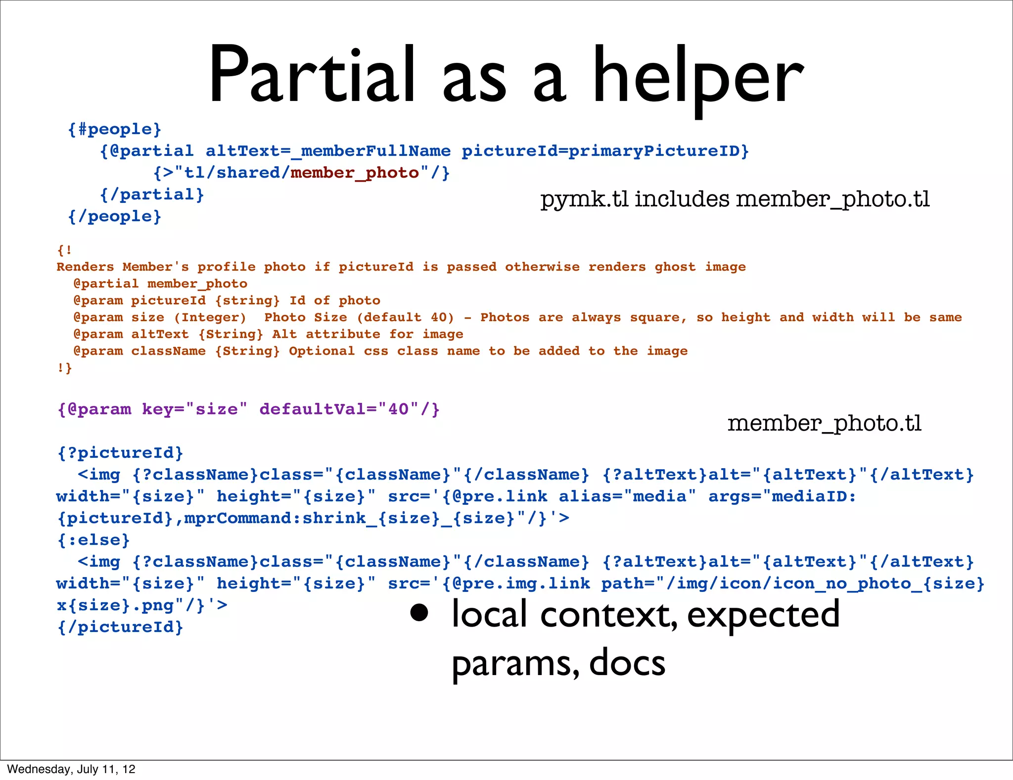 {#people}
                          Partial as a helper
             {@partial altText=_memberFullName pictureId=primaryPictureID}
                  {>"tl/shared/member_photo"/}
             {/partial}                               pymk.tl includes member_photo.tl
          {/people}
        {!
        Renders Member's profile photo if pictureId is passed otherwise renders ghost image
           @partial member_photo
           @param pictureId {string} Id of photo
           @param size (Integer) Photo Size (default 40) - Photos are always square, so height and width will be same
           @param altText {String} Alt attribute for image
           @param className {String} Optional css class name to be added to the image
        !}


        {@param key="size" defaultVal="40"/}
                                                                                        member_photo.tl
        {?pictureId}
          <img {?className}class="{className}"{/className} {?altText}alt="{altText}"{/altText}
        width="{size}" height="{size}" src='{@pre.link alias="media" args="mediaID:
        {pictureId},mprCommand:shrink_{size}_{size}"/}'>
        {:else}
          <img {?className}class="{className}"{/className} {?altText}alt="{altText}"{/altText}


                                                  • local context, expected
        width="{size}" height="{size}" src='{@pre.img.link path="/img/icon/icon_no_photo_{size}
        x{size}.png"/}'>
        {/pictureId}

                                                       params, docs

Wednesday, July 11, 12
 