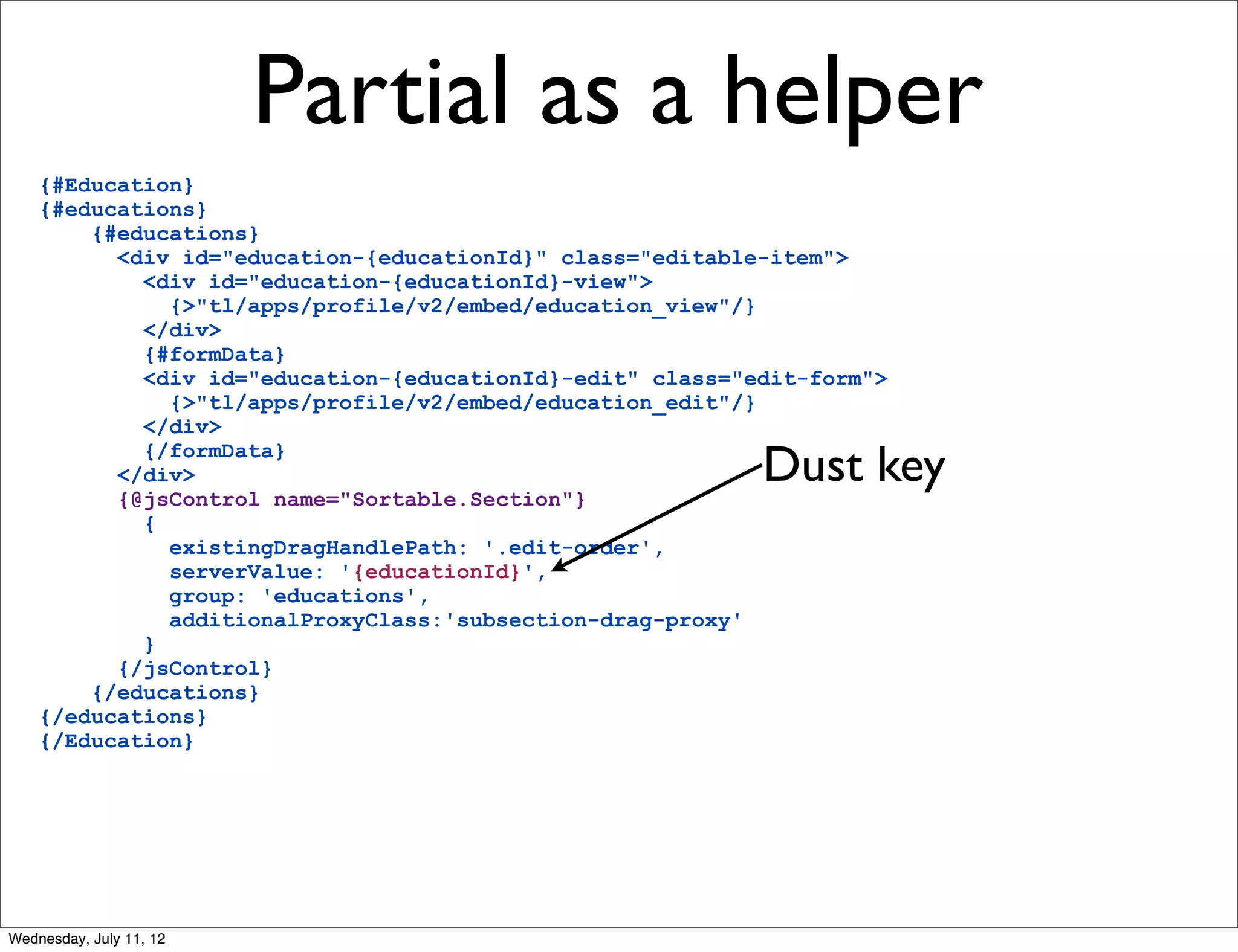 Partial as a helper
    {#Education}
    {#educations}
        {#educations}
          <div id="education-{educationId}" class="editable-item">
            <div id="education-{educationId}-view">
              {>"tl/apps/profile/v2/embed/education_view"/}
            </div>
            {#formData}
            <div id="education-{educationId}-edit" class="edit-form">
              {>"tl/apps/profile/v2/embed/education_edit"/}
            </div>
            {/formData}
          </div>
          {@jsControl name="Sortable.Section"}
                                                           Dust key
            {
              existingDragHandlePath: '.edit-order',
              serverValue: '{educationId}',
              group: 'educations',
              additionalProxyClass:'subsection-drag-proxy'
            }
          {/jsControl}
        {/educations}
    {/educations}
    {/Education}




Wednesday, July 11, 12
 