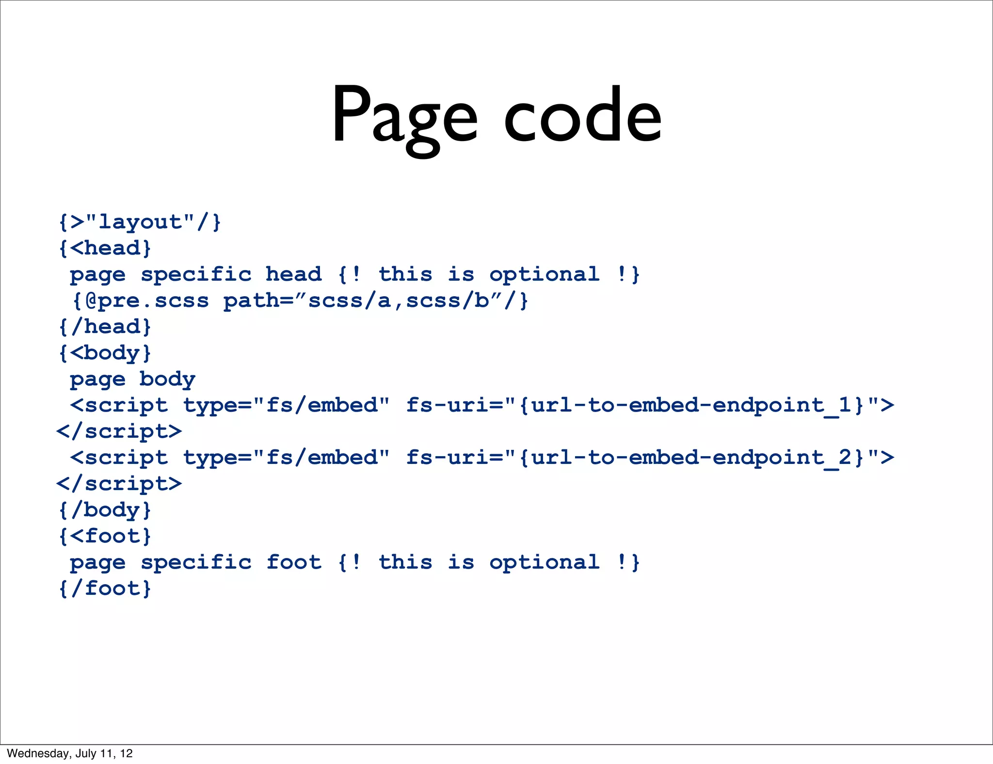 Page code
        {>"layout"/}
        {<head}
         page specific head {! this is optional !}
         {@pre.scss path=”scss/a,scss/b”/}
        {/head}
        {<body}
         page body
         <script type="fs/embed" fs-uri="{url-to-embed-endpoint_1}">
        </script>
         <script type="fs/embed" fs-uri="{url-to-embed-endpoint_2}">
        </script>
        {/body}
        {<foot}
         page specific foot {! this is optional !}
        {/foot}




Wednesday, July 11, 12
 