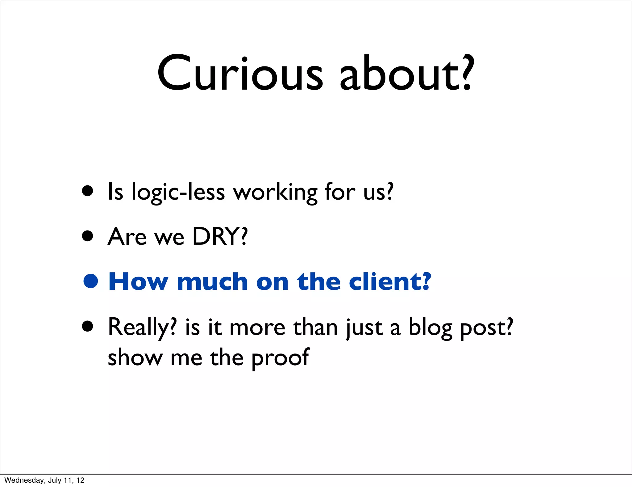 Curious about?

                    • Is logic-less working for us?
                    • Are we DRY?
                    • How much on the client?
                    • Really? is it more than just a blog post?
                         show me the proof



Wednesday, July 11, 12
 