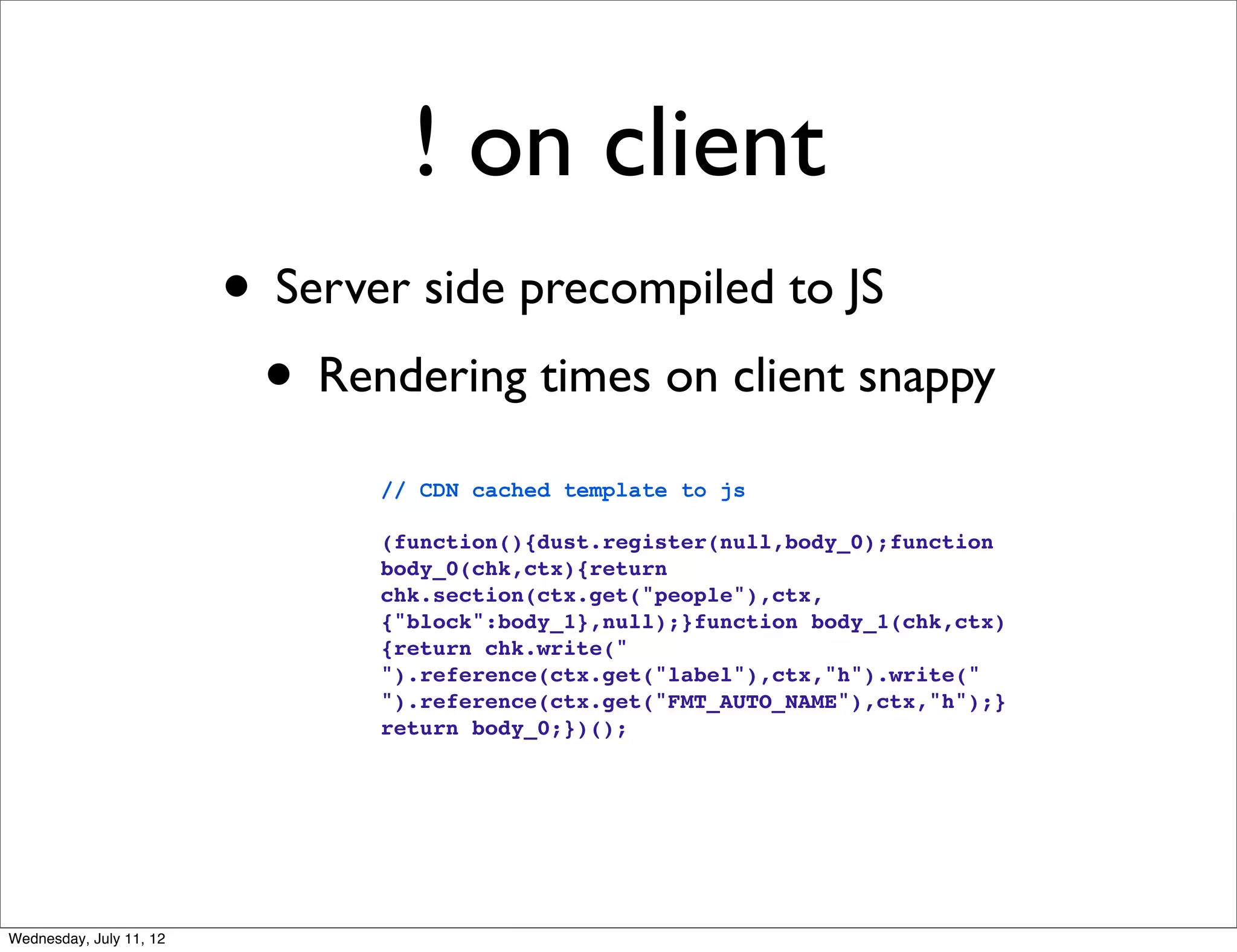! on client
                         • Server side precompiled to JS
                          • Rendering times on client snappy
                                // CDN cached template to js

                                (function(){dust.register(null,body_0);function
                                body_0(chk,ctx){return
                                chk.section(ctx.get("people"),ctx,
                                {"block":body_1},null);}function body_1(chk,ctx)
                                {return chk.write("
                                ").reference(ctx.get("label"),ctx,"h").write("
                                ").reference(ctx.get("FMT_AUTO_NAME"),ctx,"h");}
                                return body_0;})();




Wednesday, July 11, 12
 