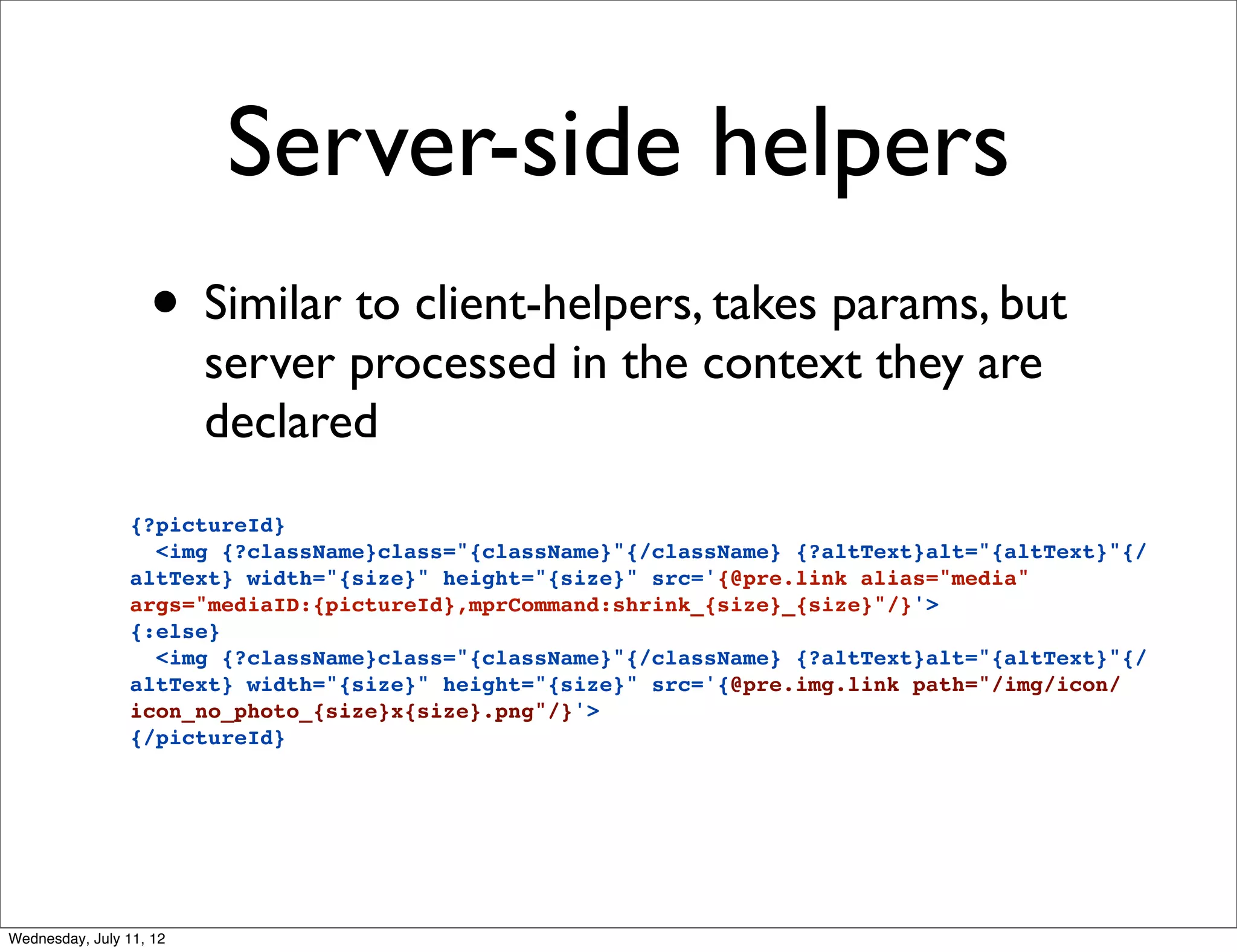 Server-side helpers
                   • Similar to client-helpers, takes params, but
                         server processed in the context they are
                         declared
                 {?pictureId}
                   <img {?className}class="{className}"{/className} {?altText}alt="{altText}"{/
                 altText} width="{size}" height="{size}" src='{@pre.link alias="media"
                 args="mediaID:{pictureId},mprCommand:shrink_{size}_{size}"/}'>
                 {:else}
                   <img {?className}class="{className}"{/className} {?altText}alt="{altText}"{/
                 altText} width="{size}" height="{size}" src='{@pre.img.link path="/img/icon/
                 icon_no_photo_{size}x{size}.png"/}'>
                 {/pictureId}




Wednesday, July 11, 12
 