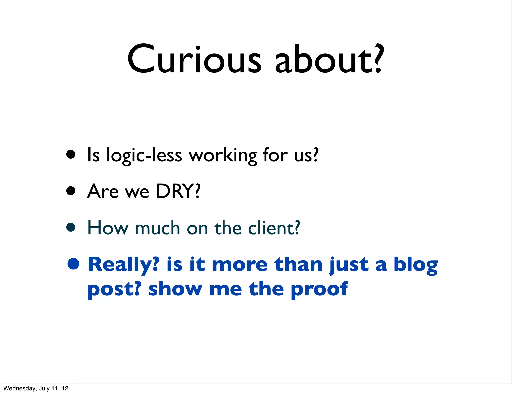 Curious about?

                    • Is logic-less working for us?
                    • Are we DRY?
                    • How much on the client?
                    • Really? is it more than just a blog
                         post? show me the proof



Wednesday, July 11, 12
 