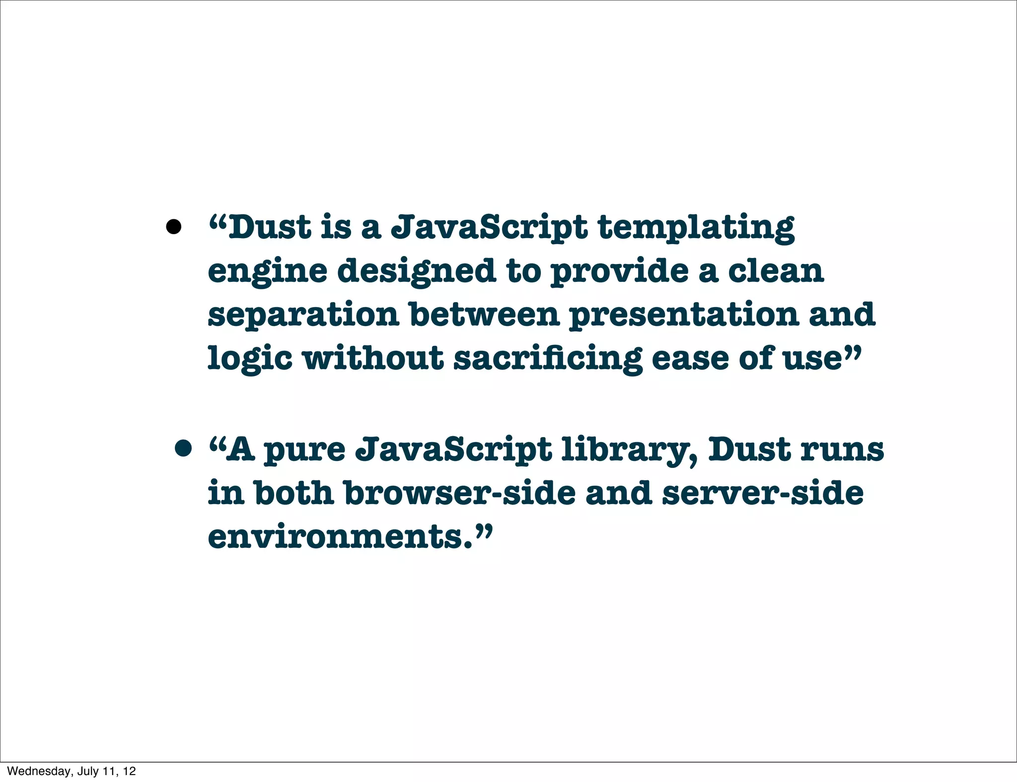 •   “Dust is a JavaScript templating
                             engine designed to provide a clean
                             separation between presentation and
                             logic without sacriﬁcing ease of use”

                         • “A pure JavaScript library, Dust runs
                             in both browser-side and server-side
                             environments.”




Wednesday, July 11, 12
 