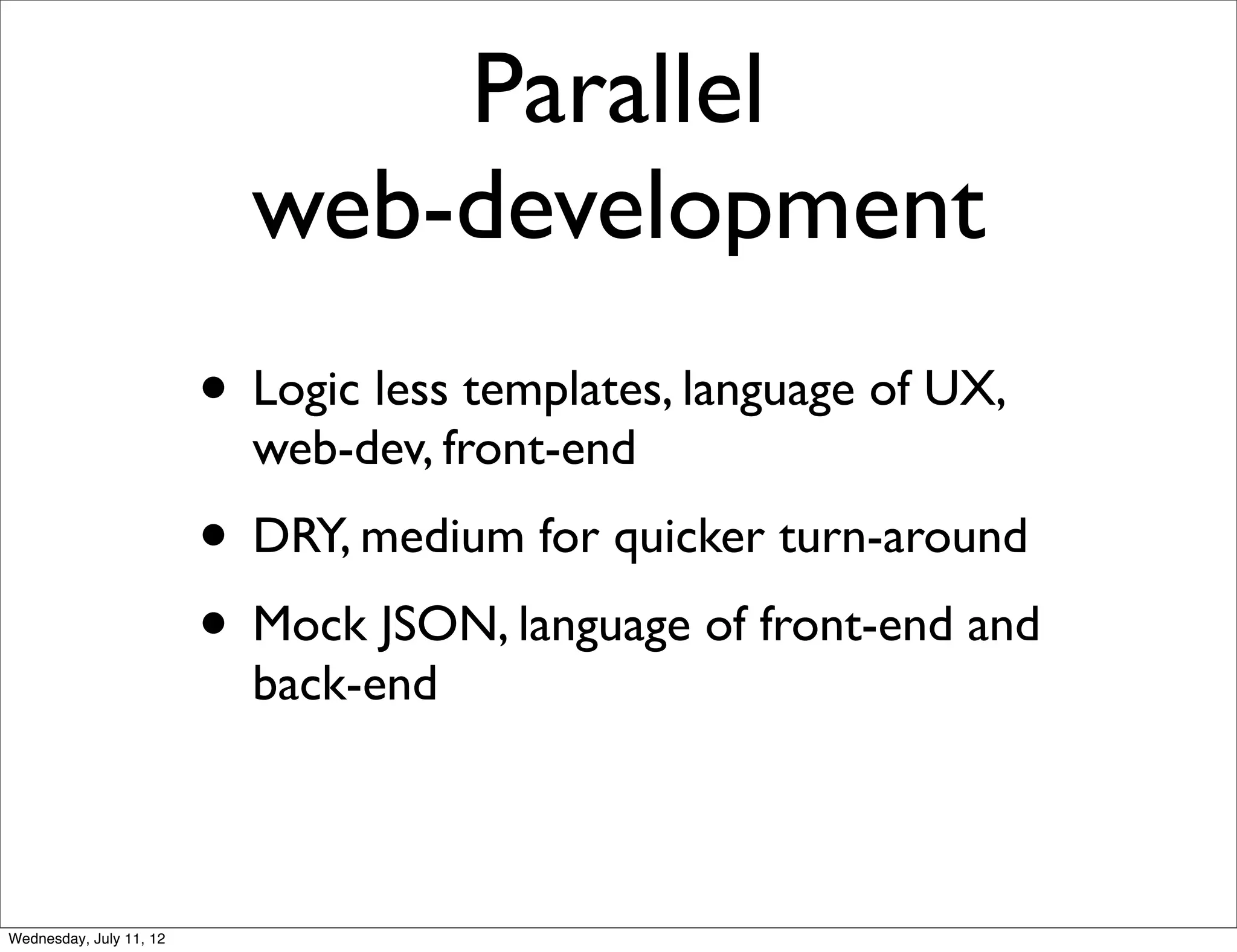 Parallel
                           web-development
                         • Logic less templates, language of UX,
                           web-dev, front-end
                         • DRY, medium for quicker turn-around
                         • Mock JSON, language of front-end and
                           back-end



Wednesday, July 11, 12
 