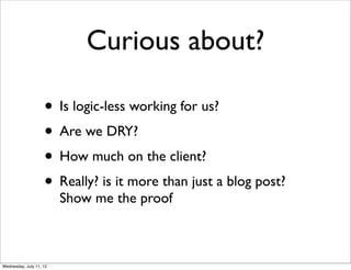 Curious about?

                    • Is logic-less working for us?
                    • Are we DRY?
                    • How much on the client?
                    • Really? is it more than just a blog post?
                         Show me the proof



Wednesday, July 11, 12
 