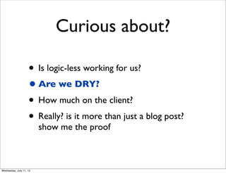 Curious about?

                    • Is logic-less working for us?
                    • Are we DRY?
                    • How much on the client?
                    • Really? is it more than just a blog post?
                         show me the proof



Wednesday, July 11, 12
 