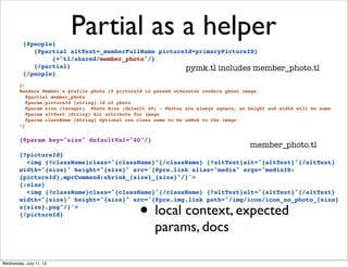 {#people}
                          Partial as a helper
             {@partial altText=_memberFullName pictureId=primaryPictureID}
                  {>"tl/shared/member_photo"/}
             {/partial}                               pymk.tl includes member_photo.tl
          {/people}
        {!
        Renders Member's profile photo if pictureId is passed otherwise renders ghost image
           @partial member_photo
           @param pictureId {string} Id of photo
           @param size (Integer) Photo Size (default 40) - Photos are always square, so height and width will be same
           @param altText {String} Alt attribute for image
           @param className {String} Optional css class name to be added to the image
        !}


        {@param key="size" defaultVal="40"/}
                                                                                        member_photo.tl
        {?pictureId}
          <img {?className}class="{className}"{/className} {?altText}alt="{altText}"{/altText}
        width="{size}" height="{size}" src='{@pre.link alias="media" args="mediaID:
        {pictureId},mprCommand:shrink_{size}_{size}"/}'>
        {:else}
          <img {?className}class="{className}"{/className} {?altText}alt="{altText}"{/altText}


                                                  • local context, expected
        width="{size}" height="{size}" src='{@pre.img.link path="/img/icon/icon_no_photo_{size}
        x{size}.png"/}'>
        {/pictureId}

                                                       params, docs

Wednesday, July 11, 12
 