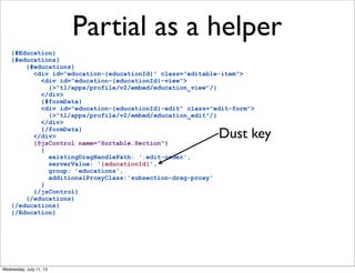 Partial as a helper
    {#Education}
    {#educations}
        {#educations}
          <div id="education-{educationId}" class="editable-item">
            <div id="education-{educationId}-view">
              {>"tl/apps/profile/v2/embed/education_view"/}
            </div>
            {#formData}
            <div id="education-{educationId}-edit" class="edit-form">
              {>"tl/apps/profile/v2/embed/education_edit"/}
            </div>
            {/formData}
          </div>
          {@jsControl name="Sortable.Section"}
                                                           Dust key
            {
              existingDragHandlePath: '.edit-order',
              serverValue: '{educationId}',
              group: 'educations',
              additionalProxyClass:'subsection-drag-proxy'
            }
          {/jsControl}
        {/educations}
    {/educations}
    {/Education}




Wednesday, July 11, 12
 