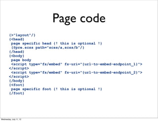 Page code
        {>"layout"/}
        {<head}
         page specific head {! this is optional !}
         {@pre.scss path=”scss/a,scss/b”/}
        {/head}
        {<body}
         page body
         <script type="fs/embed" fs-uri="{url-to-embed-endpoint_1}">
        </script>
         <script type="fs/embed" fs-uri="{url-to-embed-endpoint_2}">
        </script>
        {/body}
        {<foot}
         page specific foot {! this is optional !}
        {/foot}




Wednesday, July 11, 12
 