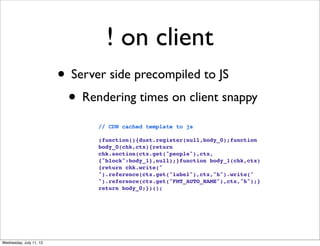 ! on client
                         • Server side precompiled to JS
                          • Rendering times on client snappy
                                // CDN cached template to js

                                (function(){dust.register(null,body_0);function
                                body_0(chk,ctx){return
                                chk.section(ctx.get("people"),ctx,
                                {"block":body_1},null);}function body_1(chk,ctx)
                                {return chk.write("
                                ").reference(ctx.get("label"),ctx,"h").write("
                                ").reference(ctx.get("FMT_AUTO_NAME"),ctx,"h");}
                                return body_0;})();




Wednesday, July 11, 12
 