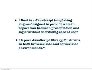 •   “Dust is a JavaScript templating
                             engine designed to provide a clean
                             separation between presentation and
                             logic without sacriﬁcing ease of use”

                         • “A pure JavaScript library, Dust runs
                             in both browser-side and server-side
                             environments.”




Wednesday, July 11, 12
 