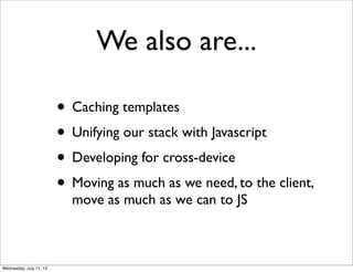 We also are...

                         • Caching templates
                         • Unifying our stack with Javascript
                         • Developing for cross-device
                         • Moving as much as we need, to the client,
                           move as much as we can to JS



Wednesday, July 11, 12
 