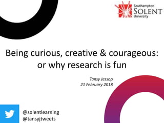 Being curious, creative & courageous:
or why research is fun
@solentlearning
@tansyjtweets
Tansy Jessop
21 February 2018
 
