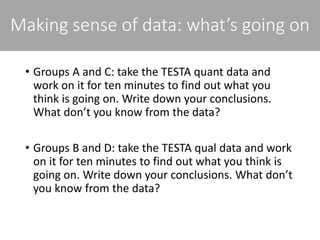 Making sense of data: what’s going on
• Groups A and C: take the TESTA quant data and
work on it for ten minutes to find out what you
think is going on. Write down your conclusions.
What don’t you know from the data?
• Groups B and D: take the TESTA qual data and work
on it for ten minutes to find out what you think is
going on. Write down your conclusions. What don’t
you know from the data?
 