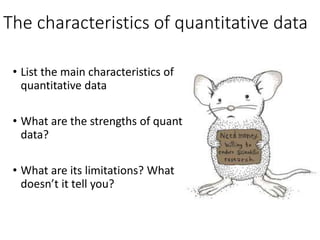 The characteristics of quantitative data
• List the main characteristics of
quantitative data
• What are the strengths of quant
data?
• What are its limitations? What
doesn’t it tell you?
 
