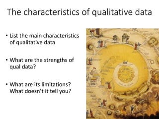 The characteristics of qualitative data
• List the main characteristics
of qualitative data
• What are the strengths of
qual data?
• What are its limitations?
What doesn’t it tell you?
 