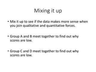 Mixing it up
• Mix it up to see if the data makes more sense when
you join qualitative and quantitative forces.
• Group A and B meet together to find out why
scores are low.
• Group C and D meet together to find out why
scores are low.
 