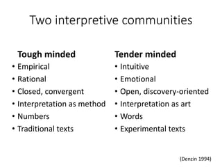Two interpretive communities
Tough minded
• Empirical
• Rational
• Closed, convergent
• Interpretation as method
• Numbers
• Traditional texts
Tender minded
• Intuitive
• Emotional
• Open, discovery-oriented
• Interpretation as art
• Words
• Experimental texts
(Denzin 1994)
 
