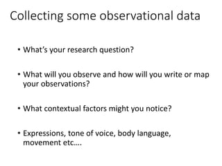 Collecting some observational data
• What’s your research question?
• What will you observe and how will you write or map
your observations?
• What contextual factors might you notice?
• Expressions, tone of voice, body language,
movement etc….
 