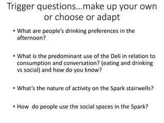 Trigger questions…make up your own
or choose or adapt
• What are people’s drinking preferences in the
afternoon?
• What is the predominant use of the Deli in relation to
consumption and conversation? (eating and drinking
vs social) and how do you know?
• What’s the nature of activity on the Spark stairwells?
• How do people use the social spaces in the Spark?
 
