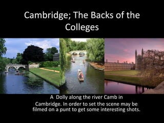Cambridge; The Backs of the
        Colleges




         A Dolly along the river Camb in
   Cambridge. In order to set the scene may be
 filmed on a punt to get some interesting shots.
 