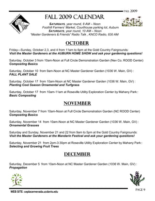 WEB SITE: ceplacernevada.ucdavis.edu
Page 9
FALL 2009
Fall 2009 CALENDAR
SATURDAYS, year round, 8 AM – Noon
Foothill Farmers‟ Market, Courthouse parking lot, Auburn
SATURDAYS, year round, 10 AM – Noon
“Master Gardeners & Friends” Radio Talk , KNCO Radio, 830 AM
October
Friday—Sunday, October 2,3, and 4 from 11am to 6pm at the Gold Country Fairgrounds:
Visit the Master Gardeners at the AUBURN HOME SHOW and ask your gardening questions!
Saturday, October 3 from 10am-Noon at Full Circle Demonstration Garden (Nev Co. ROOD Center)
Composting Basics
Saturday, October 10 from 9am-Noon at NC Master Gardener Garden (1036 W. Main, GV) :
FALL PLANT SALE
Saturday, October 17 from 10am-Noon at NC Master Gardener Garden (1036 W. Main, GV) :
Planting Cool Season Ornamental and Turfgrass
Saturday, October 17 from 10am-11am at Roseville Utility Exploration Center by Mahany Park::
Basic Composting
November
Saturday, November 7 from 10am-Noon at Full Circle Demonstration Garden (NC ROOD Center)
Composting Basics
Saturday, November 14 from 10am-Noon at NC Master Gardener Garden (1036 W. Main, GV) :
Ornamental Grasses
Saturday and Sunday, November 21 and 22 from 9am to 5pm at the Gold Country Fairgrounds:
Visit the Master Gardeners at the Mandarin Festival and ask your gardening questions!
Saturday, November 21 from 2pm-3:30pm at Roseville Utility Exploration Center by Mahany Park::
Selecting and Growing Fruit Trees
December
Saturday, December 5 from 10am-Noon at NC Master Gardener Garden (1036 W. Main, GV) :
Propagation
 