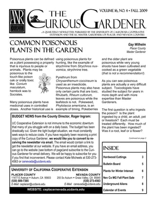 Common poisonous
plants in the garden
Gay Wilhelm
Placer County
Master Gardener
...a quarterly newsletter published by the University of California Cooperative
Extension and the UC Master Gardeners of Placer and Nevada Counties
Inside
Hardwood Cuttings 3
Bulletin Board 5
Plants for Winter Interest 6
Nev Co MG Fall Plant Sale 7
Underground Aliens 8
Calendar of Events 9
UNIVERSITY OF CALIFORNIA COOPERATIVE EXTENSION
PLACER COUNTY
11477 E Avenue  Auburn, CA 95603
(530) 889-7385
E-Mail: ceplacer@ucdavis.edu
NEVADA COUNTY
255 So Auburn  Grass Valley, CA 95945
(530) 273-4563
E-Mail: cenevada@ucdavis.edu
WEBSITE: ceplacernevada.ucdavis.edu
Poisonous plants can be defined
as a plant possessing a property
that is injurious to people or
animals. Plants may be
poisonous to the
touch like poison
oak or orally toxic
like Conium
maculatum,
hemlock was to
Socrates.
Many poisonous plants have
medicinal uses in controlled
doses. Another historical use is
using poisonous plants for
hunting, like the example of
strychnine from Strychnos nux-
vomica, strychnine tree.
Pyrethrum from
Chrysanthemum coccineum is
used as an insecticide.
Poisonous plants may also have
only certain parts that are toxic.
Rhubarb, Rheum cultorum,
leaves are poisonous while the
leafstock is not. Pokeweed,
Phytolacca americana, is an
example of timing. Pokeberries
and the older plant are
poisonous while very young
shoots have been cultivated and
cooked as a green vegetable
(that is not a recommendation!).
As you can see poisonous
plants are actually a very difficult
subject. Toxicologists have
studied the subject for years in
more depth and with more
expertise than Master
Gardeners.
The first question is who ingests
the poison? Is the plant
ingested by a child, an adult, pet
or livestock? Each must be
treated differently. How much of
the plant has been ingested?
Was it a root, leaf or a flower?
Continued on page 2
BUDGET NEWS from the County Director, Roger Ingram:
UC Cooperative Extension is not immune to the economic downturn
that many of you struggle with on a daily basis. The budget has been
drastically cut. Given the tight budget situation, we must constantly
seek ways to reduce costs. If you have regularly been receiving a print
copy of the Curious Gardener, we would like you to convert to re-
ceiving the newsletter via email. The email would contain a link to
get the newsletter at our website. If you have an email address, you
can go to the website (see bottom of page)and subscribe to the Curi-
ous Gardener for email delivery. We will be happy to subscribe for you
if you find that inconvenient. Please contact Kate Micheels at 530-273-
4563 or cenevada@ucdavis.edu
 