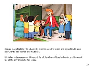 George takes his talker to school. His teacher uses the talker. She helps him to learn
new words. His friends love his talker.
His talker helps everyone. He uses it for all the clever things he has to say. He uses it
for all the silly things he has to say.
19
 