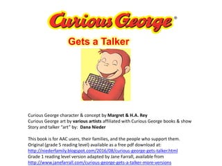Gets a Talker
Curious George character & concept by Margret & H.A. Rey
Curious George art by various artists affiliated with Curious George books & show
Story and talker “art” by: Dana Nieder
This book is for AAC users, their families, and the people who support them.
Original (grade 5 reading level) available as a free pdf download at:
http://niederfamily.blogspot.com/2016/08/curious-george-gets-talker.html
Grade 1 reading level version adapted by Jane Farrall, available from
http://www.janefarrall.com/curious-george-gets-a-talker-more-versions
 