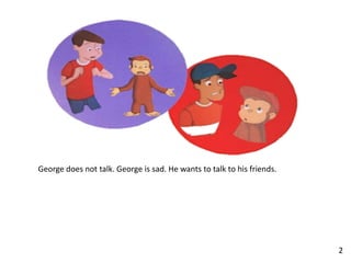 George does not talk. George is sad. He wants to talk to his friends.
2
 