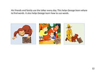 His friends and family use the talker every day. This helps George learn where
to find words. It also helps George learn how to use words.
12
 