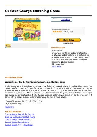 Curious George Matching Game

                                                                Price :
                                                                          Check Price



                                                               Average Customer Rating

                                                                              4.6 out of 5




                                                           Product Feature
                                                           q   Memory skills
                                                           q   Encourages turn-taking and playing together
                                                           q   Lightweight and portable for easy on-the go-fun
                                                           q   Through research, invention and thousands of
                                                               play-tests, we understand how to make great
                                                               games for kids and families
                                                           q   72 picture tiles
                                                           q   Read more




Product Description

Wonder Forge I Can Do That Games: Curious George Matching Game

It's the classic game of matching and Memory -- now featuring everybody's favorite monkey. Flip over two tiles
to find colorful pictures of Curious George and his friends. Did you find a match? If so, keep them in your
scoring pile and take another turn. If not, turn them back over -- but try to remember what pictures they had
for later in the game. Collect the most pairs to win. It enhances matching and memory skills and encourages
turn-taking and playing together. It is lightweight and portable for easy on-the-go-fun for the whole family. It
comes with 72 picture tiles and 1 game rules manual. It's for 1 or more players.

Product Dimensions: 10.5 (L) x 1.6 (W) x 8 (H)
Age: 3 years and up

Read more

You May Also Like
Curious George Magnetic Tin Play Set
Gund 16" Curious George Plush Figure
Curious George Pal Size Puzzles
Curious George: Sweet Dreams
Curious George: 4-in-1 Jigsaw Puzzle
 