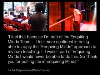 "I feel that because I’m part of the Enquiring
Minds Team….I feel more confident in being
able to apply the “Enquiring Minds” approach to
my own teaching. If I wasn't part of Enquiring
Minds I would never be able to do this. So Thank
you for putting me in Enquiring Minds."
Karthik Vijayanandam (Maths Teacher)
                                   23
 