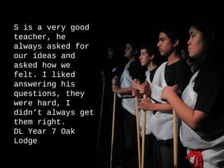 S is a very good
teacher, he
always asked for
our ideas and
asked how we
felt. I liked
answering his
questions, they
were hard, I
didn’t always get
them right.
DL Year 7 Oak
Lodge

                    38
 