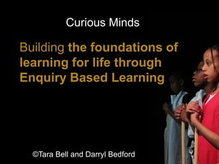 Building the foundations of
learning for life through
Enquiry Based Learning
Curious Minds
1
©Tara Bell and Darryl Bedford
 