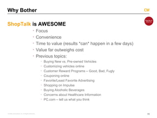 11
© 2008 Critical Mass, Inc. All Rights Reserved
Why Bother
ShopTalk is AWESOME
· Focus
· Convenience
· Time to value (results *can* happen in a few days)
· Value far outweighs cost
· Previous topics:
· Buying New vs. Pre-owned Vehicles
· Customizing vehicles online
· Customer Reward Programs – Good, Bad, Fugly
· Couponing online
· Favorite/Least Favorite Advertising
· Shopping on Impulse
· Buying Alcoholic Beverages
· Concerns about Healthcare Information
· PC.com – tell us what you think
 