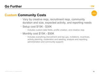 14
© 2008 Critical Mass, Inc. All Rights Reserved
Go Further
Custom Community Costs
· Vary by creative reqs, recruitment reqs, community
duration and size, expected activity, and reporting needs
· Setup cost $15K - $30K
· Includes custom data fields, profile creation, and creative reqs
· Monthly cost $15K - $50K
· Includes everything (recruitment and top-ups, invitations, incentives,
activity planning, moderation and seeding, analysis and reporting,
administration and community support)
 