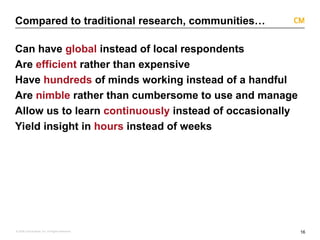 16
© 2008 Critical Mass, Inc. All Rights Reserved
Compared to traditional research, communities…
Can have global instead of local respondents
Are efficient rather than expensive
Have hundreds of minds working instead of a handful
Are nimble rather than cumbersome to use and manage
Allow us to learn continuously instead of occasionally
Yield insight in hours instead of weeks
 