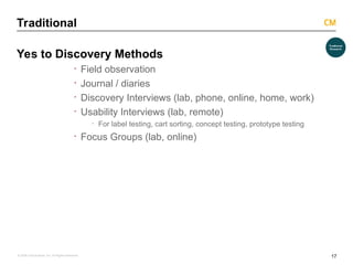 17
© 2008 Critical Mass, Inc. All Rights Reserved
Traditional
Yes to Discovery Methods
· Field observation
· Journal / diaries
· Discovery Interviews (lab, phone, online, home, work)
· Usability Interviews (lab, remote)
· For label testing, cart sorting, concept testing, prototype testing
· Focus Groups (lab, online)
 