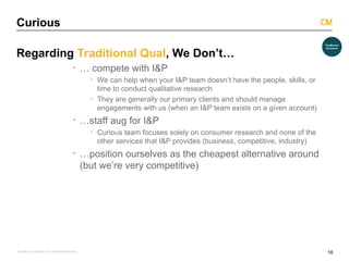 18
© 2008 Critical Mass, Inc. All Rights Reserved
Curious
Regarding Traditional Qual, We Don’t…
· … compete with I&P
· We can help when your I&P team doesn’t have the people, skills, or
time to conduct qualitative research
· They are generally our primary clients and should manage
engagements with us (when an I&P team exists on a given account)
· …staff aug for I&P
· Curious team focuses solely on consumer research and none of the
other services that I&P provides (business, competitive, industry)
· …position ourselves as the cheapest alternative around
(but we’re very competitive)
 