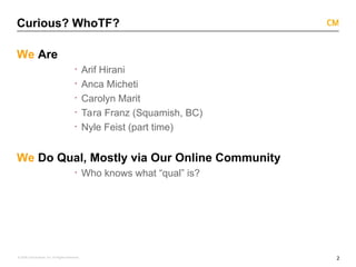 2
© 2008 Critical Mass, Inc. All Rights Reserved
Curious? WhoTF?
We Are
· Arif Hirani
· Anca Micheti
· Carolyn Marit
· Tara Franz (Squamish, BC)
· Nyle Feist (part time)
We Do Qual, Mostly via Our Online Community
· Who knows what “qual” is?
 