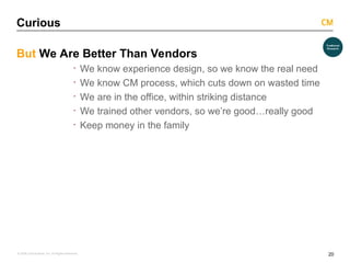 20
© 2008 Critical Mass, Inc. All Rights Reserved
Curious
But We Are Better Than Vendors
· We know experience design, so we know the real need
· We know CM process, which cuts down on wasted time
· We are in the office, within striking distance
· We trained other vendors, so we’re good…really good
· Keep money in the family
 