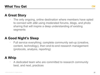 21
© 2008 Critical Mass, Inc. All Rights Reserved
What You Get
A Great Story
· The only ongoing, online destination where members have opted
to connect with at&t using moderated forums, blogs, and photo
sharing that will inspire a deep understanding of existing
segments
A Good Night’s Sleep
· Full service everything; complete community set-up (creative,
content, technology), then end-to-end research management
(protocols, analysis, reporting)
A Whip
· A dedicated team who are committed to research community
best, and next, practices
 