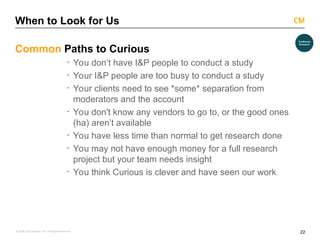22
© 2008 Critical Mass, Inc. All Rights Reserved
When to Look for Us
Common Paths to Curious
· You don’t have I&P people to conduct a study
· Your I&P people are too busy to conduct a study
· Your clients need to see *some* separation from
moderators and the account
· You don't know any vendors to go to, or the good ones
(ha) aren’t available
· You have less time than normal to get research done
· You may not have enough money for a full research
project but your team needs insight
· You think Curious is clever and have seen our work
 